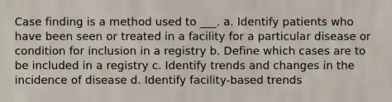 Case finding is a method used to ___. a. Identify patients who have been seen or treated in a facility for a particular disease or condition for inclusion in a registry b. Define which cases are to be included in a registry c. Identify trends and changes in the incidence of disease d. Identify facility-based trends