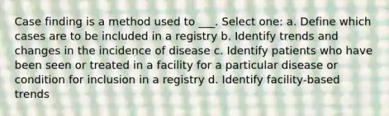 Case finding is a method used to ___. Select one: a. Define which cases are to be included in a registry b. Identify trends and changes in the incidence of disease c. Identify patients who have been seen or treated in a facility for a particular disease or condition for inclusion in a registry d. Identify facility-based trends