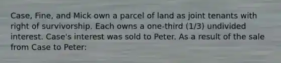 Case, Fine, and Mick own a parcel of land as joint tenants with right of survivorship. Each owns a one-third (1/3) undivided interest. Case's interest was sold to Peter. As a result of the sale from Case to Peter: