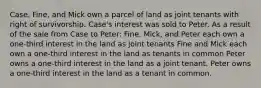 Case, Fine, and Mick own a parcel of land as joint tenants with right of survivorship. Case's interest was sold to Peter. As a result of the sale from Case to Peter: Fine, Mick, and Peter each own a one-third interest in the land as joint tenants Fine and Mick each own a one-third interest in the land as tenants in common Peter owns a one-third interest in the land as a joint tenant. Peter owns a one-third interest in the land as a tenant in common.