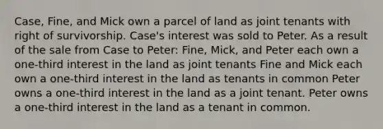 Case, Fine, and Mick own a parcel of land as joint tenants with right of survivorship. Case's interest was sold to Peter. As a result of the sale from Case to Peter: Fine, Mick, and Peter each own a one-third interest in the land as joint tenants Fine and Mick each own a one-third interest in the land as tenants in common Peter owns a one-third interest in the land as a joint tenant. Peter owns a one-third interest in the land as a tenant in common.