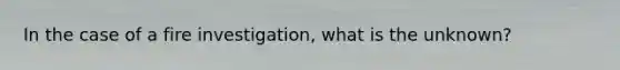 In the case of a fire investigation, what is the unknown?