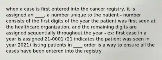 when a case is first entered into the cancer registry, it is assigned an ____, a number unique to the patient - number consists of the first digits of the year the patient was first seen at the healthcare organization, and the remaining digits are assigned sequentially throughout the year - ex: first case in a year is assigned 21-0001 (21 indicates the patient was seen in year 2021) listing patients in ____ order is a way to ensure all the cases have been entered into the registry