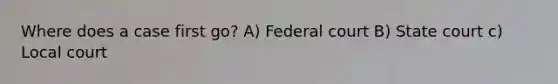 Where does a case first go? A) Federal court B) State court c) Local court