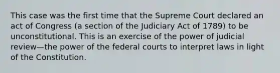 This case was the first time that the Supreme Court declared an act of Congress (a section of the Judiciary Act of 1789) to be unconstitutional. This is an exercise of the power of judicial review—the power of the federal courts to interpret laws in light of the Constitution.