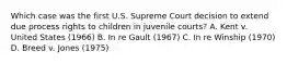 Which case was the first U.S. Supreme Court decision to extend due process rights to children in juvenile courts? A. Kent v. United States (1966) B. In re Gault (1967) C. In re Winship (1970) D. Breed v. Jones (1975)