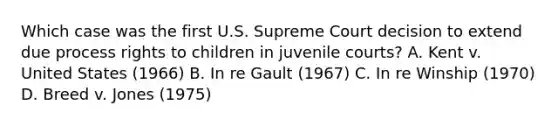 Which case was the first U.S. Supreme Court decision to extend due process rights to children in juvenile courts? A. Kent v. United States (1966) B. In re Gault (1967) C. In re Winship (1970) D. Breed v. Jones (1975)