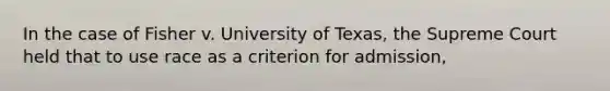 In the case of Fisher v. University of Texas, the Supreme Court held that to use race as a criterion for admission,