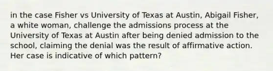 in the case Fisher vs University of Texas at Austin, Abigail Fisher, a white woman, challenge the admissions process at the University of Texas at Austin after being denied admission to the school, claiming the denial was the result of affirmative action. Her case is indicative of which pattern?