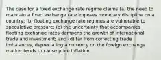 The case for a fixed exchange rate regime claims (a) the need to maintain a fixed exchange rate imposes monetary discipline on a country; (b) floating exchange rate regimes are vulnerable to speculative pressure; (c) the uncertainty that accompanies floating exchange rates dampens the growth of international trade and investment; and (d) far from correcting trade imbalances, depreciating a currency on the foreign exchange market tends to cause price inflation.