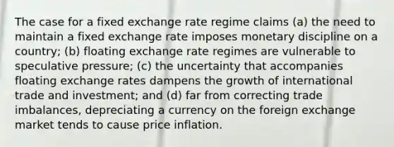 The case for a fixed exchange rate regime claims (a) the need to maintain a fixed exchange rate imposes monetary discipline on a country; (b) floating exchange rate regimes are vulnerable to speculative pressure; (c) the uncertainty that accompanies floating exchange rates dampens the growth of international trade and investment; and (d) far from correcting trade imbalances, depreciating a currency on the foreign exchange market tends to cause price inflation.