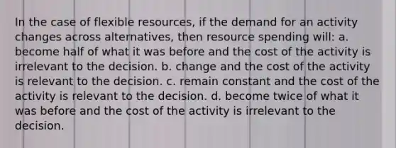 In the case of flexible resources, if the demand for an activity changes across alternatives, then resource spending will: a. become half of what it was before and the cost of the activity is irrelevant to the decision. b. change and the cost of the activity is relevant to the decision. c. remain constant and the cost of the activity is relevant to the decision. d. become twice of what it was before and the cost of the activity is irrelevant to the decision.