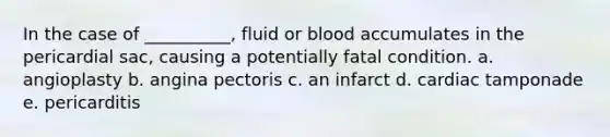 In the case of __________, fluid or blood accumulates in the pericardial sac, causing a potentially fatal condition. a. angioplasty b. angina pectoris c. an infarct d. cardiac tamponade e. pericarditis