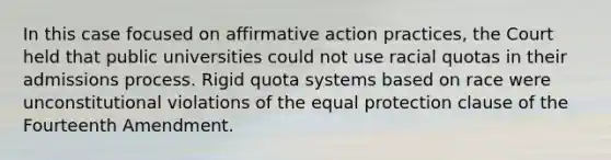 In this case focused on affirmative action practices, the Court held that public universities could not use racial quotas in their admissions process. Rigid quota systems based on race were unconstitutional violations of the equal protection clause of the Fourteenth Amendment.