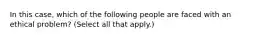 In this case, which of the following people are faced with an ethical problem? (Select all that apply.)