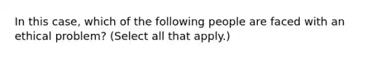 In this case, which of the following people are faced with an ethical problem? (Select all that apply.)