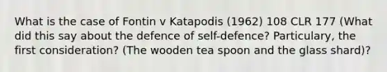 What is the case of Fontin v Katapodis (1962) 108 CLR 177 (What did this say about the defence of self-defence? Particulary, the first consideration? (The wooden tea spoon and the glass shard)?