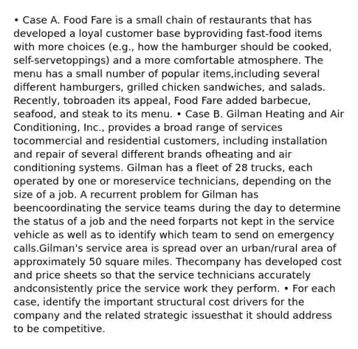 • Case A. Food Fare is a small chain of restaurants that has developed a loyal customer base byproviding fast-food items with more choices (e.g., how the hamburger should be cooked, self-servetoppings) and a more comfortable atmosphere. The menu has a small number of popular items,including several different hamburgers, grilled chicken sandwiches, and salads. Recently, tobroaden its appeal, Food Fare added barbecue, seafood, and steak to its menu. • Case B. Gilman Heating and Air Conditioning, Inc., provides a broad range of services tocommercial and residential customers, including installation and repair of several different brands ofheating and air conditioning systems. Gilman has a fleet of 28 trucks, each operated by one or moreservice technicians, depending on the size of a job. A recurrent problem for Gilman has beencoordinating the service teams during the day to determine the status of a job and the need forparts not kept in the service vehicle as well as to identify which team to send on emergency calls.Gilman's service area is spread over an urban/rural area of approximately 50 square miles. Thecompany has developed cost and price sheets so that the service technicians accurately andconsistently price the service work they perform. • For each case, identify the important structural cost drivers for the company and the related strategic issuesthat it should address to be competitive.