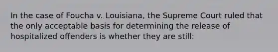 In the case of Foucha v. Louisiana, the Supreme Court ruled that the only acceptable basis for determining the release of hospitalized offenders is whether they are still: