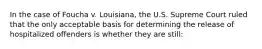 In the case of Foucha v. Louisiana, the U.S. Supreme Court ruled that the only acceptable basis for determining the release of hospitalized offenders is whether they are still: