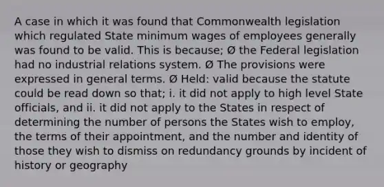 A case in which it was found that Commonwealth legislation which regulated State minimum wages of employees generally was found to be valid. This is because; Ø the Federal legislation had no industrial relations system. Ø The provisions were expressed in general terms. Ø Held: valid because the statute could be read down so that; i. it did not apply to high level State officials, and ii. it did not apply to the States in respect of determining the number of persons the States wish to employ, the terms of their appointment, and the number and identity of those they wish to dismiss on redundancy grounds by incident of history or geography