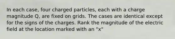 In each case, four charged particles, each with a charge magnitude Q, are fixed on grids. The cases are identical except for the signs of the charges. Rank the magnitude of the electric field at the location marked with an "x"