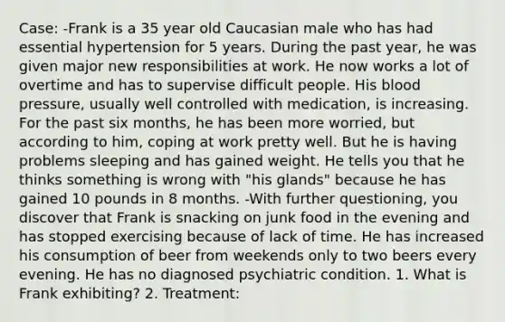 Case: -Frank is a 35 year old Caucasian male who has had essential hypertension for 5 years. During the past year, he was given major new responsibilities at work. He now works a lot of overtime and has to supervise difficult people. His <a href='https://www.questionai.com/knowledge/kD0HacyPBr-blood-pressure' class='anchor-knowledge'>blood pressure</a>, usually well controlled with medication, is increasing. For the past six months, he has been more worried, but according to him, coping at work pretty well. But he is having problems sleeping and has gained weight. He tells you that he thinks something is wrong with "his glands" because he has gained 10 pounds in 8 months. -With further questioning, you discover that Frank is snacking on junk food in the evening and has stopped exercising because of lack of time. He has increased his consumption of beer from weekends only to two beers every evening. He has no diagnosed psychiatric condition. 1. What is Frank exhibiting? 2. Treatment: