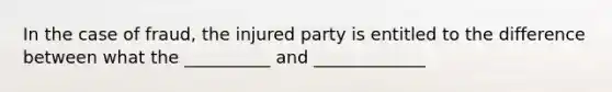 In the case of fraud, the injured party is entitled to the difference between what the __________ and _____________