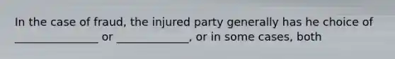 In the case of fraud, the injured party generally has he choice of _______________ or _____________, or in some cases, both