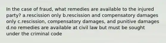 In the case of fraud, what remedies are available to the injured party? a.rescission only b.rescission and compensatory damages only c.rescission, compensatory damages, and punitive damages d.no remedies are available at civil law but must be sought under the criminal code