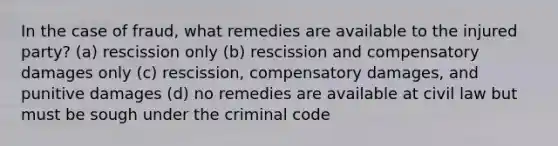 In the case of fraud, what remedies are available to the injured party? (a) rescission only (b) rescission and compensatory damages only (c) rescission, compensatory damages, and punitive damages (d) no remedies are available at civil law but must be sough under the criminal code