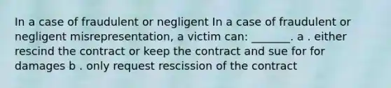 In a case of fraudulent or negligent In a case of fraudulent or negligent misrepresentation, a victim can: _______. a . either rescind the contract or keep the contract and sue for for damages b . only request rescission of the contract