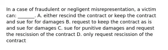 In a case of fraudulent or negligent misrepresentation, a victim can: _______. A. either rescind the contract or keep the contract and sue for for damages B. request to keep the contract as is and sue for damages C. sue for punitive damages and request the rescission of the contract D. only request rescission of the contract