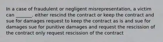 In a case of fraudulent or negligent misrepresentation, a victim can _______. either rescind the contract or keep the contract and sue for damages request to keep the contract as is and sue for damages sue for punitive damages and request the rescission of the contract only request rescission of the contract