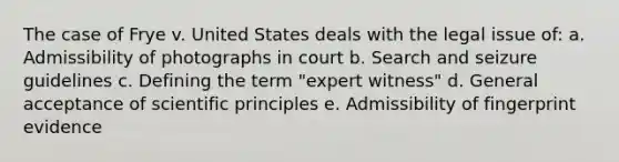 The case of Frye v. United States deals with the legal issue of: a. Admissibility of photographs in court b. Search and seizure guidelines c. Defining the term "expert witness" d. General acceptance of scientific principles e. Admissibility of fingerprint evidence