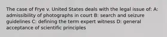 The case of Frye v. United States deals with the legal issue of: A: admissibility of photographs in court B: search and seizure guidelines C: defining the term expert witness D: general acceptance of scientific principles