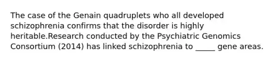 The case of the Genain quadruplets who all developed schizophrenia confirms that the disorder is highly heritable.Research conducted by the Psychiatric Genomics Consortium (2014) has linked schizophrenia to _____ gene areas.