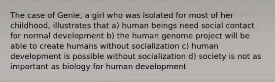 The case of Genie, a girl who was isolated for most of her childhood, illustrates that a) human beings need social contact for normal development b) the human genome project will be able to create humans without socialization c) human development is possible without socialization d) society is not as important as biology for human development