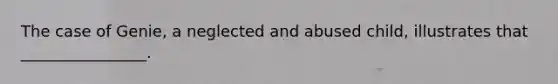 ​The case of Genie, a neglected and abused child, illustrates that ________________.