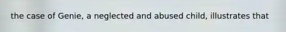 the case of Genie, a neglected and abused child, illustrates that