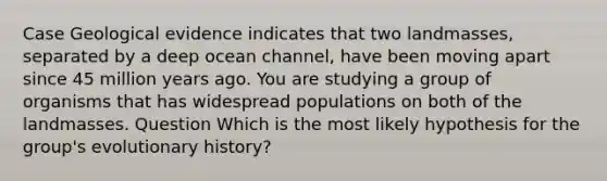 Case Geological evidence indicates that two landmasses, separated by a deep ocean channel, have been moving apart since 45 million years ago. You are studying a group of organisms that has widespread populations on both of the landmasses. Question Which is the most likely hypothesis for the group's evolutionary history?