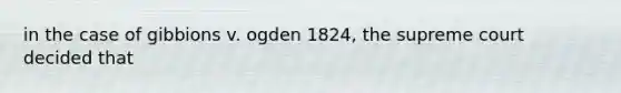 in the case of gibbions v. ogden 1824, the supreme court decided that