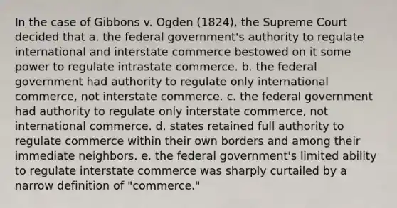 In the case of Gibbons v. Ogden (1824), the Supreme Court decided that a. the federal government's authority to regulate international and interstate commerce bestowed on it some power to regulate intrastate commerce. b. the federal government had authority to regulate only international commerce, not interstate commerce. c. the federal government had authority to regulate only interstate commerce, not international commerce. d. states retained full authority to regulate commerce within their own borders and among their immediate neighbors. e. the federal government's limited ability to regulate interstate commerce was sharply curtailed by a narrow definition of "commerce."