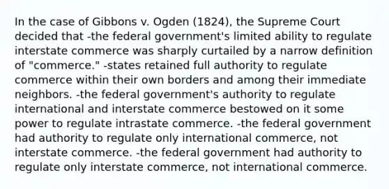 In the case of Gibbons v. Ogden (1824), the Supreme Court decided that -the federal government's limited ability to regulate interstate commerce was sharply curtailed by a narrow definition of "commerce." -states retained full authority to regulate commerce within their own borders and among their immediate neighbors. -the federal government's authority to regulate international and interstate commerce bestowed on it some power to regulate intrastate commerce. -the federal government had authority to regulate only international commerce, not interstate commerce. -the federal government had authority to regulate only interstate commerce, not international commerce.