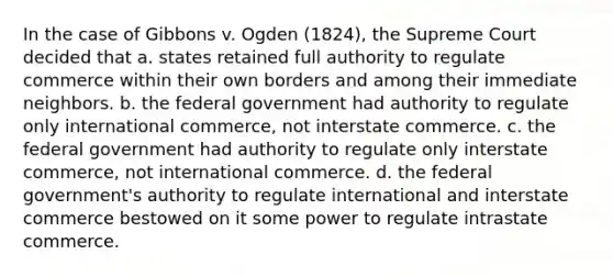 In the case of Gibbons v. Ogden (1824), the Supreme Court decided that a. states retained full authority to regulate commerce within their own borders and among their immediate neighbors. b. the federal government had authority to regulate only international commerce, not interstate commerce. c. the federal government had authority to regulate only interstate commerce, not international commerce. d. the federal government's authority to regulate international and interstate commerce bestowed on it some power to regulate intrastate commerce.