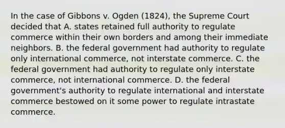 In the case of Gibbons v. Ogden (1824), the Supreme Court decided that A. states retained full authority to regulate commerce within their own borders and among their immediate neighbors. B. the federal government had authority to regulate only international commerce, not interstate commerce. C. the federal government had authority to regulate only interstate commerce, not international commerce. D. the federal government's authority to regulate international and interstate commerce bestowed on it some power to regulate intrastate commerce.