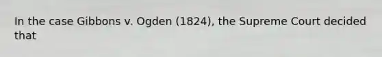 In the case Gibbons v. Ogden (1824), the Supreme Court decided that