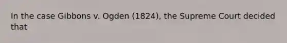 In the case Gibbons v. Ogden (1824), the Supreme Court decided that