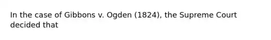 In the case of Gibbons v. Ogden (1824), the Supreme Court decided that