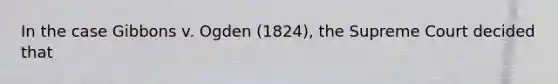 In the case Gibbons v. Ogden (1824), the Supreme Court decided that